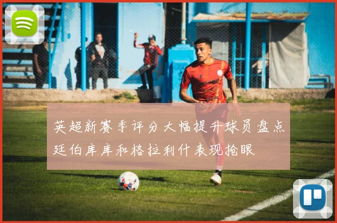 英超新赛季评分大幅提升球员盘点廷伯库库和格拉利什表现抢眼