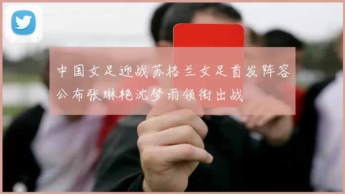 中国女足迎战苏格兰女足首发阵容公布张琳艳沈梦雨领衔出战