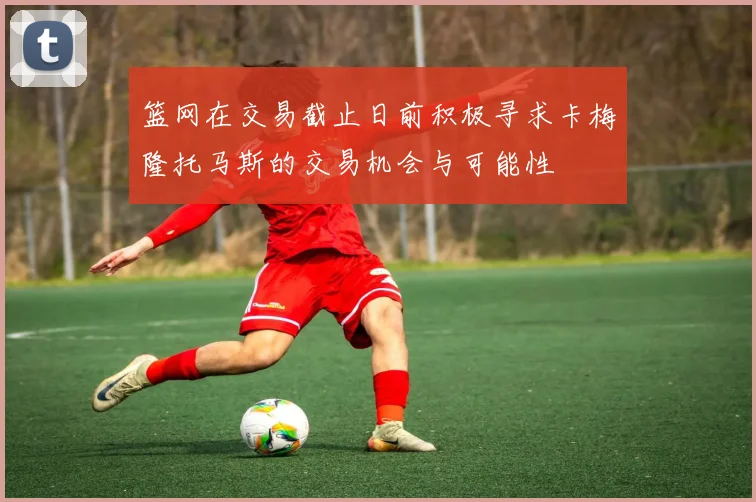篮网在交易截止日前积极寻求卡梅隆托马斯的交易机会与可能性