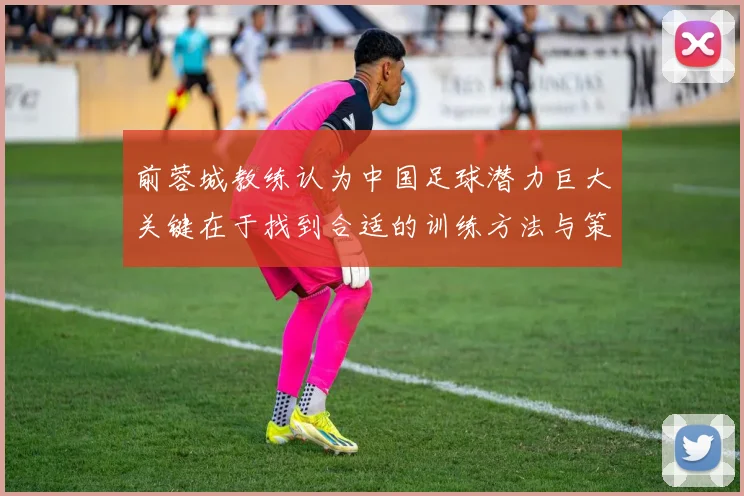 前蓉城教练认为中国足球潜力巨大关键在于找到合适的训练方法与策略