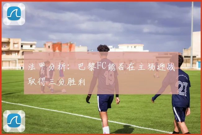 法甲分析：巴黎FC能否在主场迎战取得三分胜利