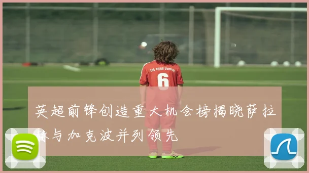 英超前锋创造重大机会榜揭晓萨拉赫与加克波并列领先