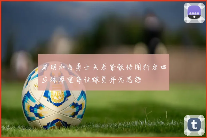 库明加与勇士关系紧张传闻科尔回应称尊重每位球员并无恩怨