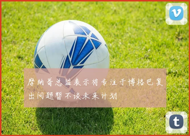 摩纳哥总监表示将专注于博格巴复出问题暂不谈未来计划