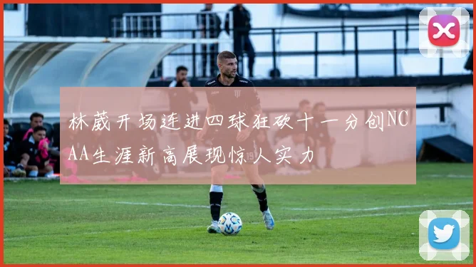 林葳开场连进四球狂砍十一分创NCAA生涯新高展现惊人实力