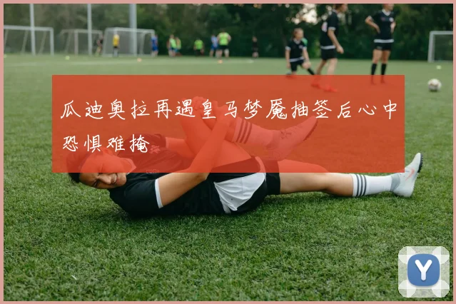 瓜迪奥拉再遇皇马梦魇抽签后心中恐惧难掩