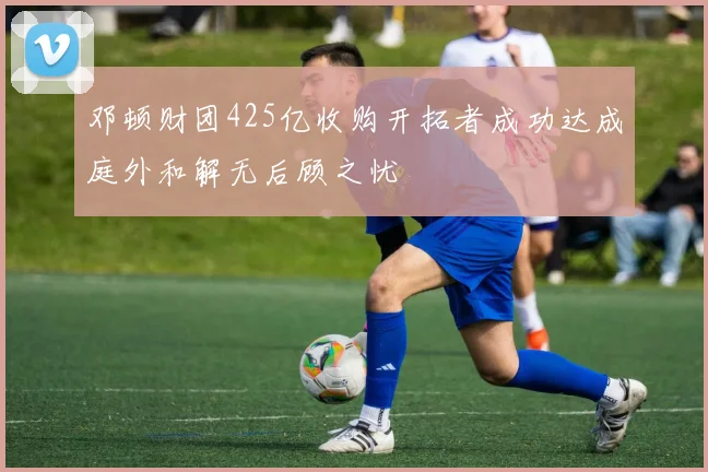 邓顿财团425亿收购开拓者成功达成庭外和解无后顾之忧