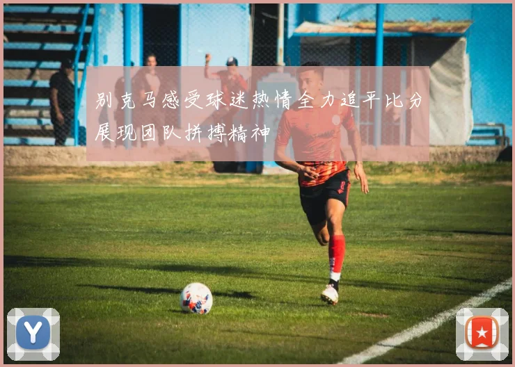 别克马感受球迷热情全力追平比分展现团队拼搏精神