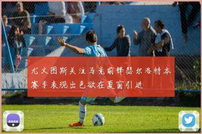 尤文图斯关注马竞前锋瑟尔洛特本赛季表现出色欲在夏窗引进