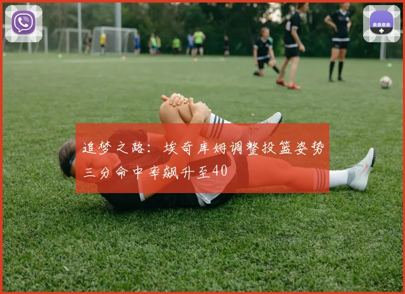 追梦之路：埃奇库姆调整投篮姿势三分命中率飙升至40