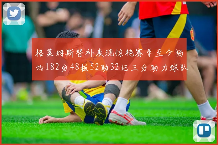 格莱姆斯替补表现惊艳赛季至今场均182分48板52助32记三分助力球队