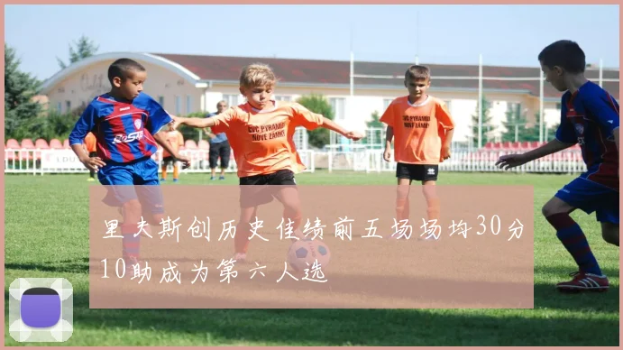 里夫斯创历史佳绩前五场场均30分10助成为第六人选