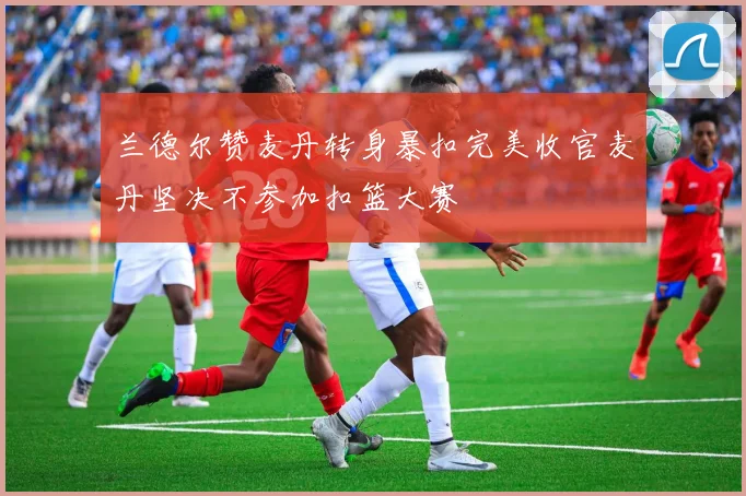 兰德尔赞麦丹转身暴扣完美收官麦丹坚决不参加扣篮大赛