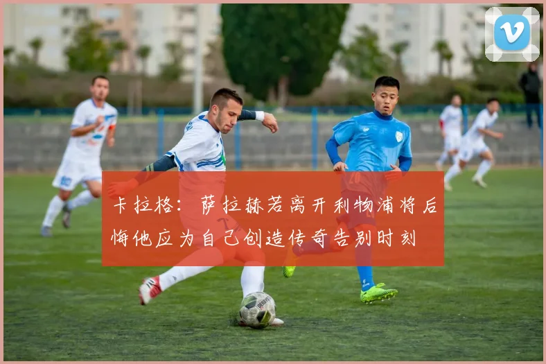 卡拉格：萨拉赫若离开利物浦将后悔他应为自己创造传奇告别时刻