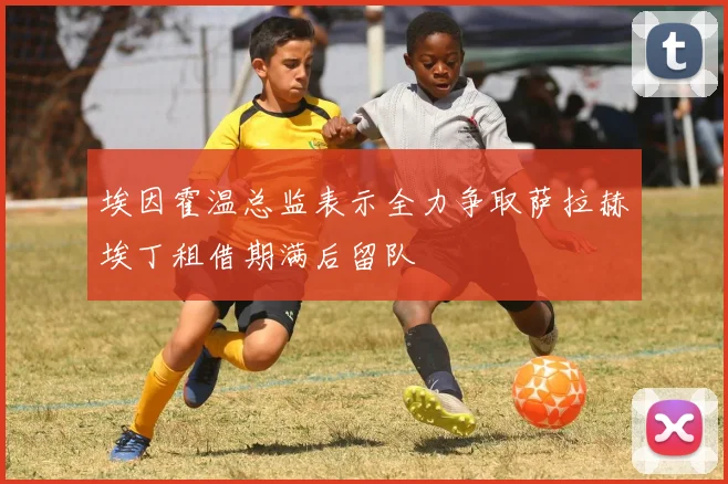 埃因霍温总监表示全力争取萨拉赫埃丁租借期满后留队