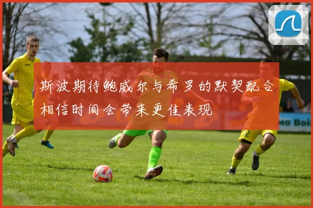 斯波期待鲍威尔与希罗的默契配合相信时间会带来更佳表现