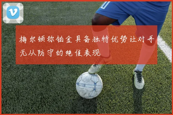 梅尔顿称铂金具备独特优势让对手无从防守的绝佳表现