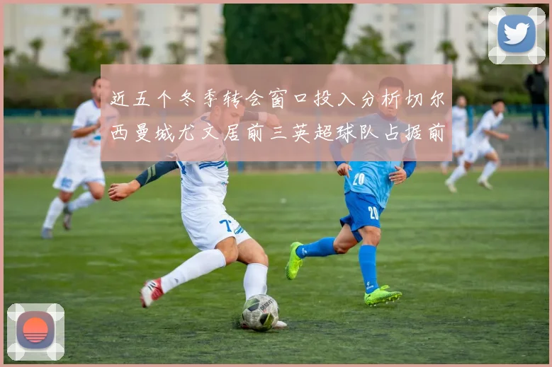 近五个冬季转会窗口投入分析切尔西曼城尤文居前三英超球队占据前十五名中的七席
