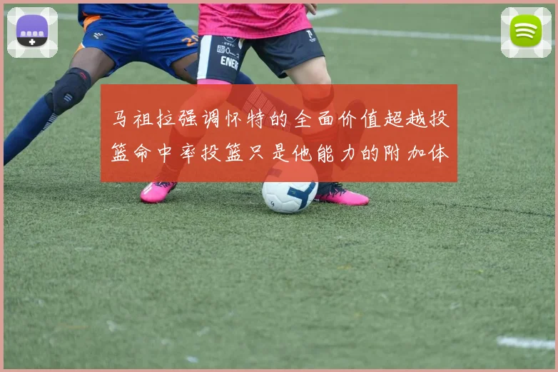 马祖拉强调怀特的全面价值超越投篮命中率投篮只是他能力的附加体现