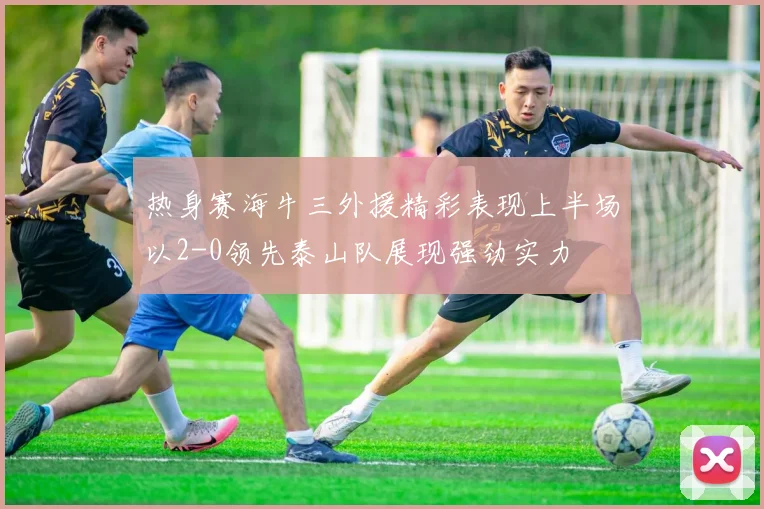 热身赛海牛三外援精彩表现上半场以2-0领先泰山队展现强劲实力