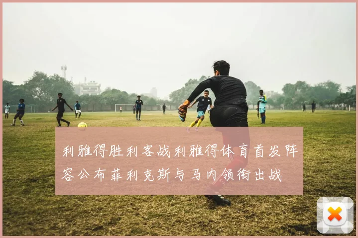 利雅得胜利客战利雅得体育首发阵容公布菲利克斯与马内领衔出战