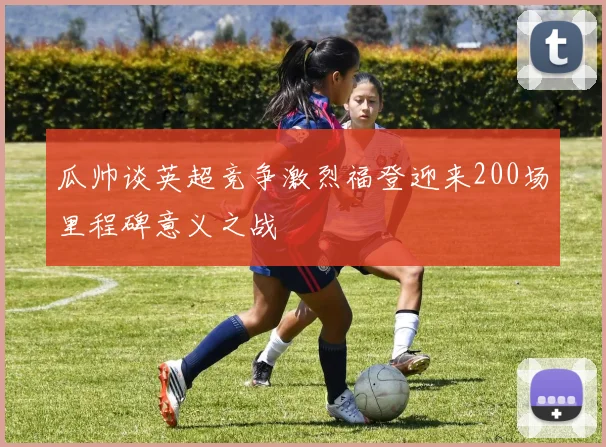 瓜帅谈英超竞争激烈福登迎来200场里程碑意义之战