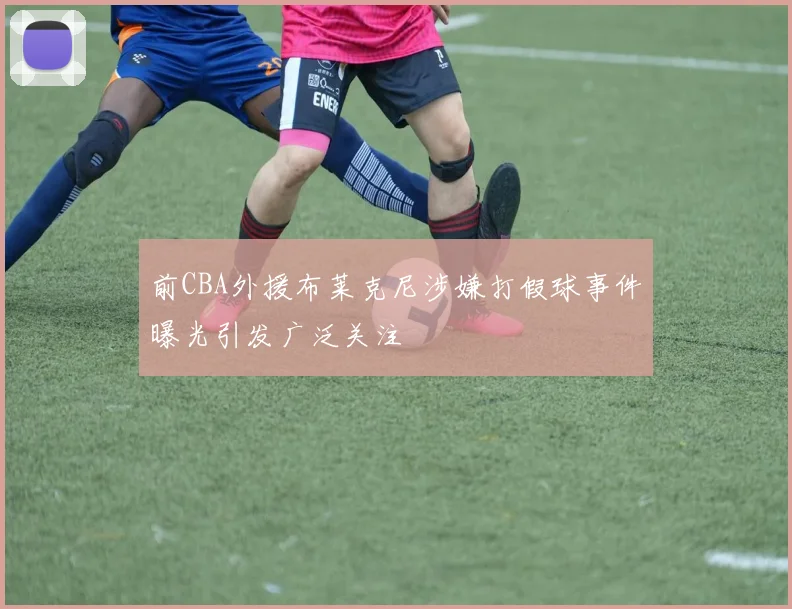 前CBA外援布莱克尼涉嫌打假球事件曝光引发广泛关注