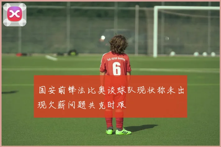 国安前锋法比奥谈球队现状称未出现欠薪问题共克时艰