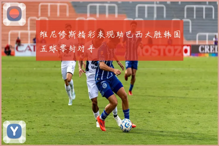 维尼修斯精彩表现助巴西大胜韩国五球零封对手