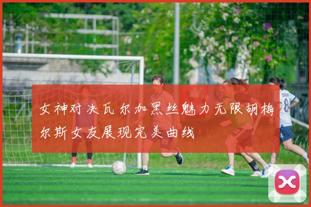 女神对决瓦尔加黑丝魅力无限胡梅尔斯女友展现完美曲线
