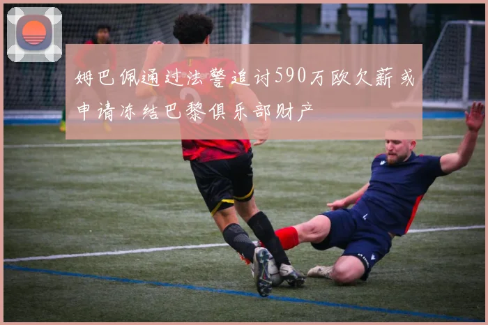 姆巴佩通过法警追讨590万欧欠薪或申请冻结巴黎俱乐部财产