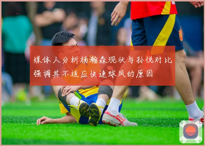 媒体人分析杨瀚森现状与孙悦对比强调其不适应快速球风的原因