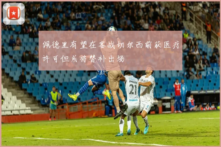 佩德里有望在客战切尔西前获医疗许可但或将替补出场