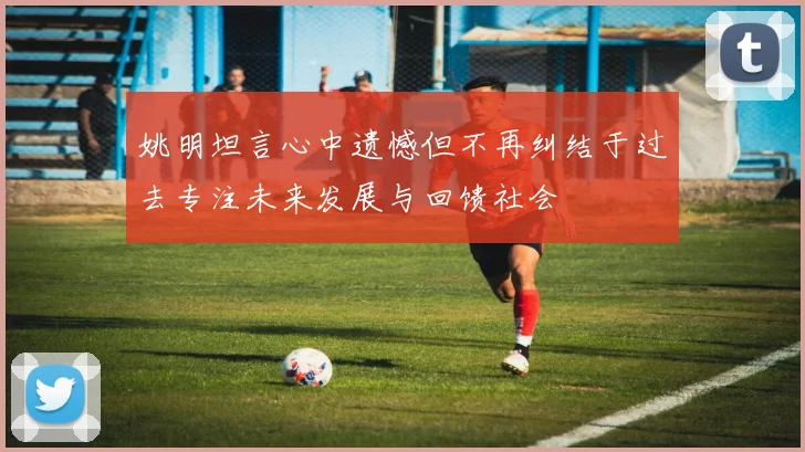 姚明坦言心中遗憾但不再纠结于过去专注未来发展与回馈社会