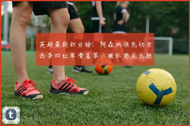 英超最新积分榜：阿森纳领先切尔西争四红军滑落第六狼队垫底无胜绩