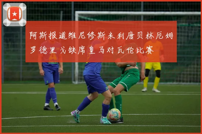 阿斯报道维尼修斯米利唐贝林厄姆罗德里戈缺席皇马对瓦伦比赛