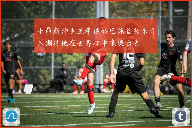 卡昂新帅克里希谈姆巴佩签约未介入期待他在世界杯中表现出色