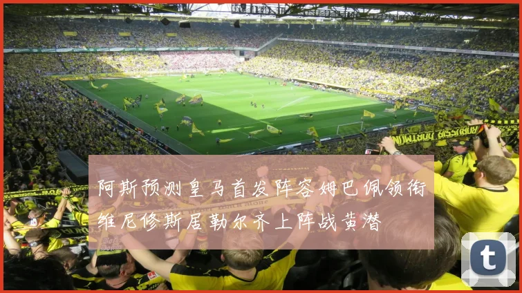 阿斯预测皇马首发阵容姆巴佩领衔维尼修斯居勒尔齐上阵战黄潜